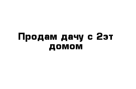 Продам дачу с 2эт домом